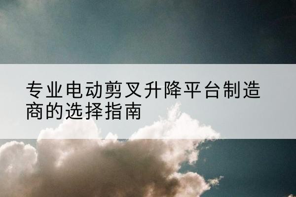 历下电动剪叉升降平台厂家-专业电动剪叉升降平台制造商的选择指南