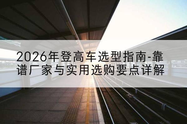 历下登高车厂家推荐-2026年登高车选型指南-靠谱厂家与实用选购要点详解