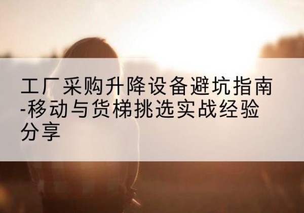 历下移动式升降机怎么选-工厂采购升降设备避坑指南-移动与货梯挑选实战经验分享