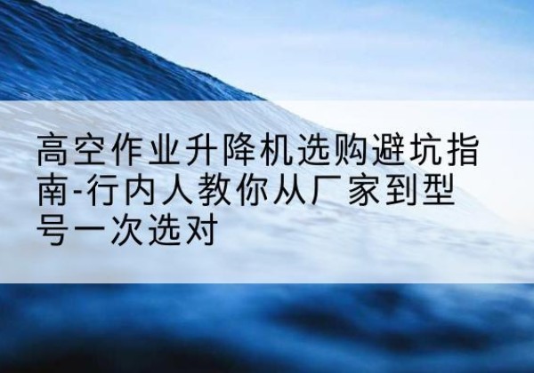 历下升降平台厂家-高空作业升降机选购避坑指南-行内人教你从厂家到型号一次选对