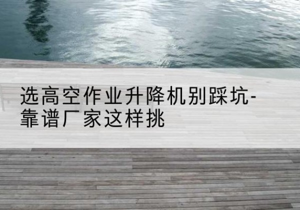 历下剪叉式升降机厂家-选高空作业升降机别踩坑-靠谱厂家这样挑