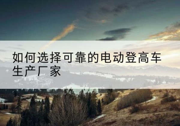 历下电动登高车厂家-如何选择可靠的电动登高车生产厂家