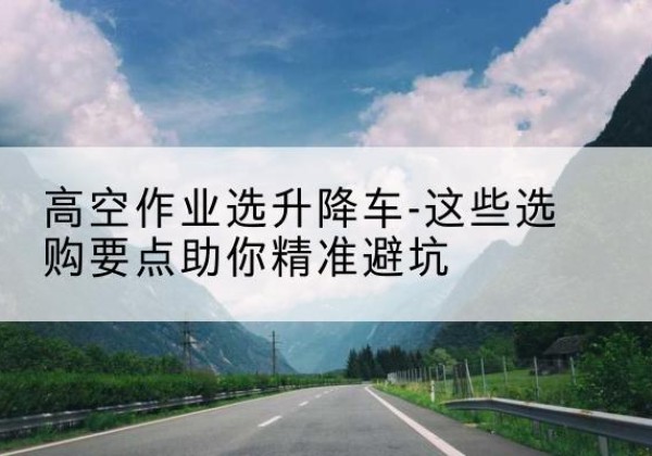 历下升降车厂家-高空作业选升降车-这些选购要点助你*避坑