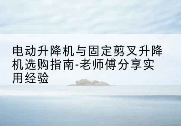 历下电动升降机怎么选-电动升降机与固定剪叉升降机选购指南-老师傅分享实用经验