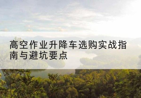历下升降车怎么选-高空作业升降车选购实战指南与避坑要点