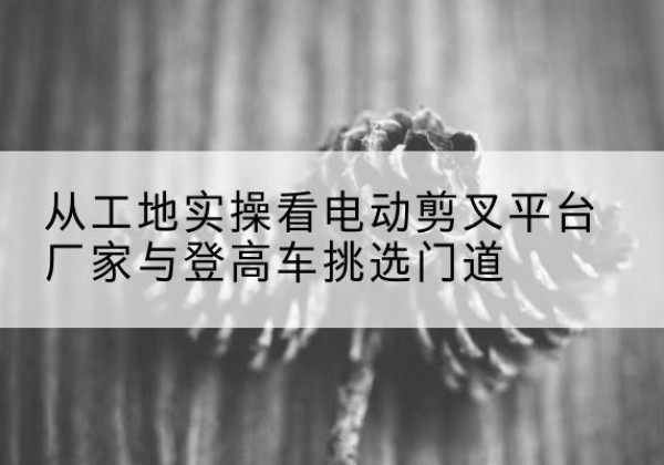 历下电动剪叉升降平台厂家-从工地实操看电动剪叉平台厂家与登高车挑选门道