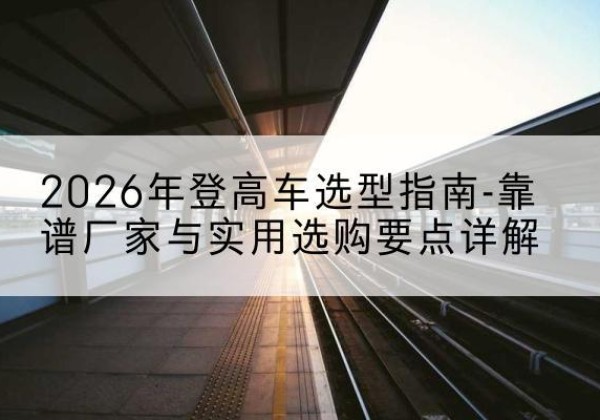历下登高车厂家推荐-2026年登高车选型指南-靠谱厂家与实用选购要点详解