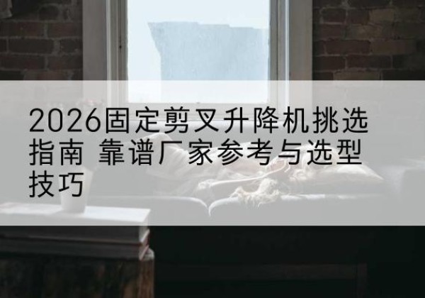 历下固定剪叉升降机厂家推荐-2026固定剪叉升降机挑选指南 靠谱厂家参考与选型技巧