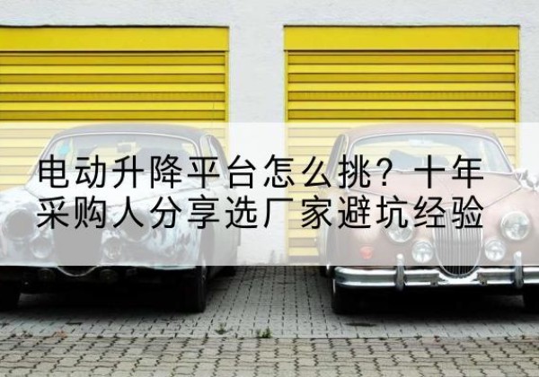 历下电动升降平台厂家-电动升降平台怎么挑？十年采购人分享选厂家避坑经验